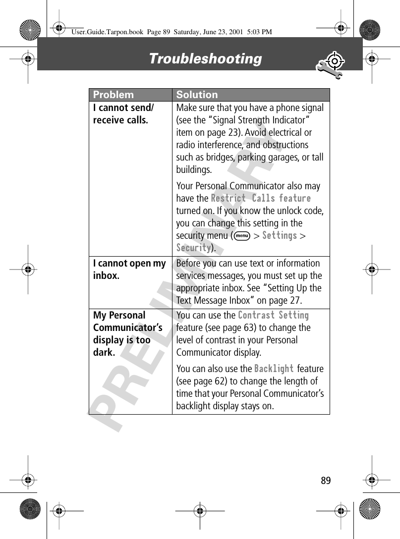 89Troubleshooting PRELIMINARYI cannot send/receive calls. Make sure that you have a phone signal (see the “Signal Strength Indicator” item on page 23). Avoid electrical or radio interference, and obstructions such as bridges, parking garages, or tall buildings.Your Personal Communicator also may have the Restrict  Calls feature turned on. If you know the unlock code, you can change this setting in the security menu (M &gt; Settings &gt; Security).I cannot open my inbox. Before you can use text or information services messages, you must set up the appropriate inbox. See “Setting Up the Text Message Inbox” on page 27.My Personal Communicator’s display is too dark. You can use the Contrast Setting feature (see page 63) to change the level of contrast in your Personal Communicator display.You can also use the Backlight feature (see page 62) to change the length of time that your Personal Communicator’s backlight display stays on. Problem SolutionUser.Guide.Tarpon.book  Page 89  Saturday, June 23, 2001  5:03 PM