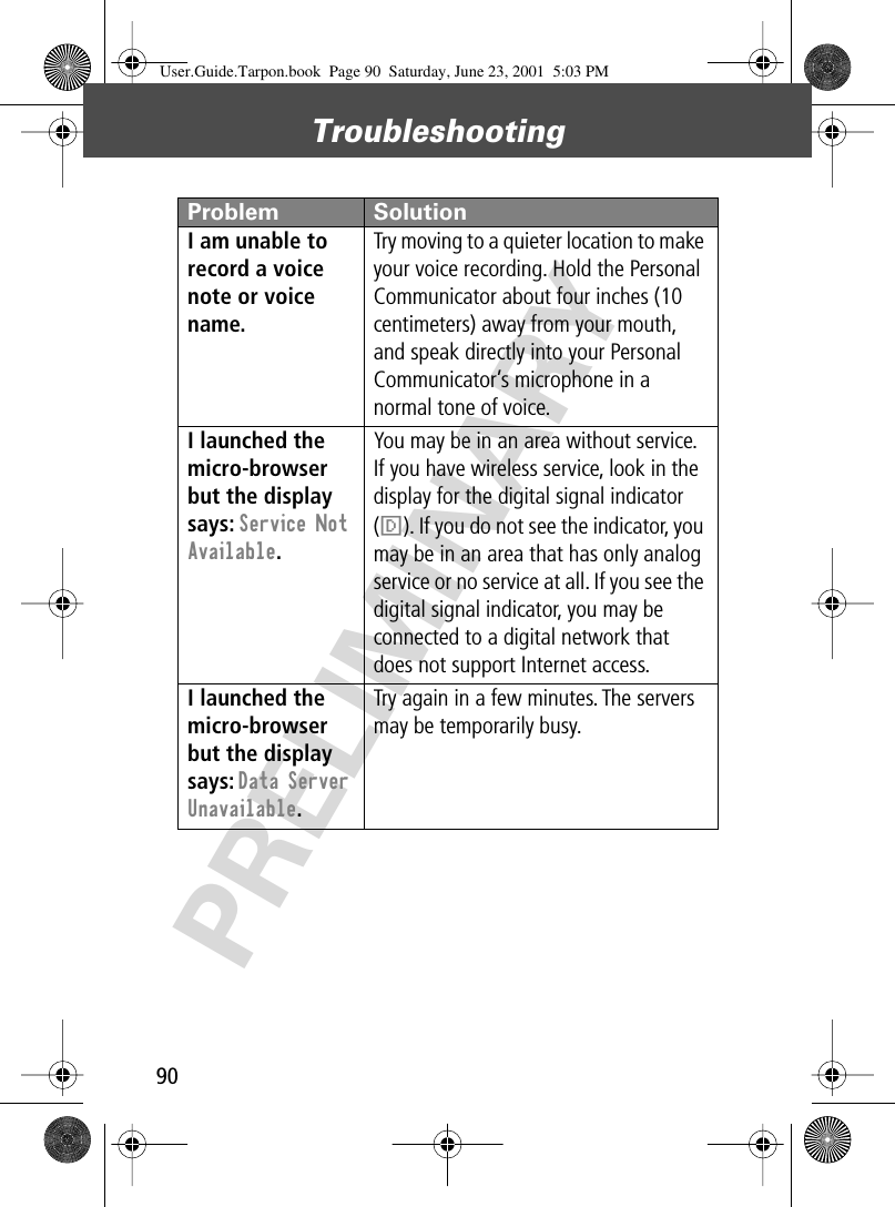 Troubleshooting90PRELIMINARYI am unable to record a voice note or voice name. Try moving to a quieter location to make your voice recording. Hold the Personal Communicator about four inches (10 centimeters) away from your mouth, and speak directly into your Personal Communicator’s microphone in a normal tone of voice.I launched the micro-browser but the display says: Service Not Available. You may be in an area without service. If you have wireless service, look in the display for the digital signal indicator (F). If you do not see the indicator, you may be in an area that has only analog service or no service at all. If you see the digital signal indicator, you may be connected to a digital network that does not support Internet access.I launched the micro-browser but the display says: Data Server Unavailable. Try again in a few minutes. The servers may be temporarily busy.Problem SolutionUser.Guide.Tarpon.book  Page 90  Saturday, June 23, 2001  5:03 PM