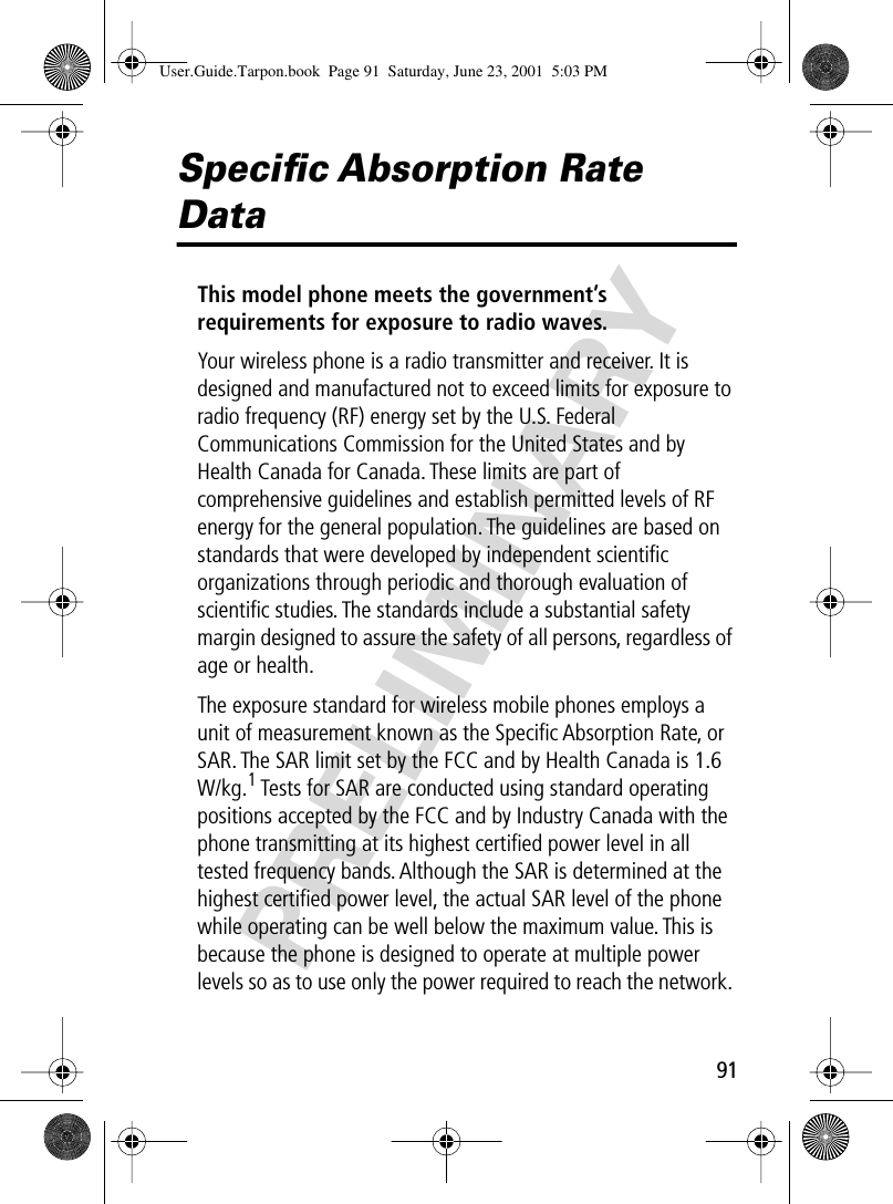 PRELIMINARY91Speciﬁc Absorption Rate DataThis model phone meets the government’s requirements for exposure to radio waves. Your wireless phone is a radio transmitter and receiver. It is designed and manufactured not to exceed limits for exposure to radio frequency (RF) energy set by the U.S. Federal Communications Commission for the United States and by Health Canada for Canada. These limits are part of comprehensive guidelines and establish permitted levels of RF energy for the general population. The guidelines are based on standards that were developed by independent scientiﬁc organizations through periodic and thorough evaluation of scientiﬁc studies. The standards include a substantial safety margin designed to assure the safety of all persons, regardless of age or health.The exposure standard for wireless mobile phones employs a unit of measurement known as the Speciﬁc Absorption Rate, or SAR. The SAR limit set by the FCC and by Health Canada is 1.6 W/kg.1 Tests for SAR are conducted using standard operating positions accepted by the FCC and by Industry Canada with the phone transmitting at its highest certiﬁed power level in all tested frequency bands. Although the SAR is determined at the highest certiﬁed power level, the actual SAR level of the phone while operating can be well below the maximum value. This is because the phone is designed to operate at multiple power levels so as to use only the power required to reach the network. User.Guide.Tarpon.book  Page 91  Saturday, June 23, 2001  5:03 PM