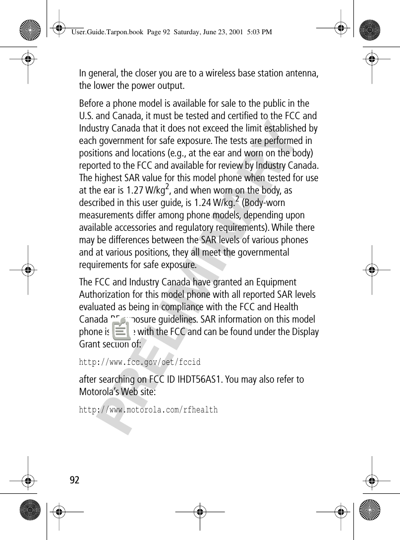 PRELIMINARY92In general, the closer you are to a wireless base station antenna, the lower the power output.Before a phone model is available for sale to the public in the U.S. and Canada, it must be tested and certiﬁed to the FCC and Industry Canada that it does not exceed the limit established by each government for safe exposure. The tests are performed in positions and locations (e.g., at the ear and worn on the body) reported to the FCC and available for review by Industry Canada. The highest SAR value for this model phone when tested for use at the ear is 1.27 W/kg2, and when worn on the body, as described in this user guide, is 1.24 W/kg.2 (Body-worn measurements differ among phone models, depending upon available accessories and regulatory requirements). While there may be differences between the SAR levels of various phones and at various positions, they all meet the governmental requirements for safe exposure.The FCC and Industry Canada have granted an Equipment Authorization for this model phone with all reported SAR levels evaluated as being in compliance with the FCC and Health Canada RF exposure guidelines. SAR information on this model phone is on ﬁle with the FCC and can be found under the Display Grant section of:http://www.fcc.gov/oet/fccid after searching on FCC ID IHDT56AS1. You may also refer to Motorola’s Web site:http://www.motorola.com/rfhealth User.Guide.Tarpon.book  Page 92  Saturday, June 23, 2001  5:03 PM