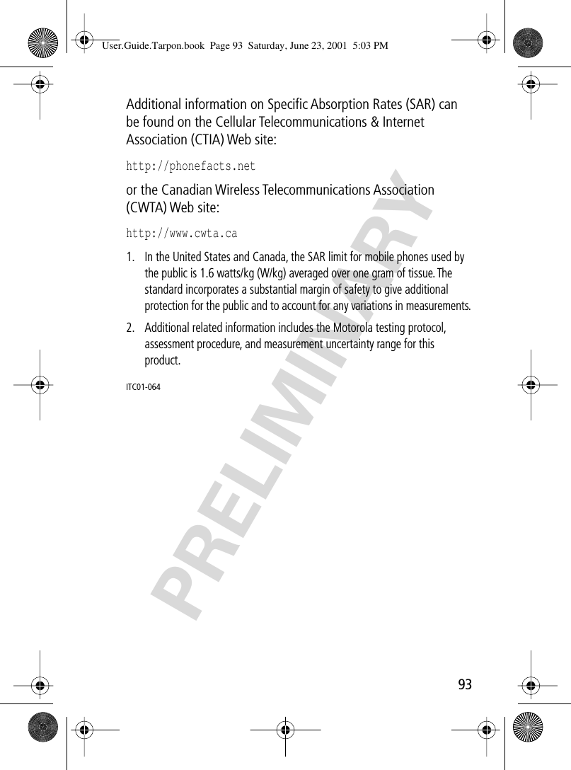 PRELIMINARY93Additional information on Speciﬁc Absorption Rates (SAR) can be found on the Cellular Telecommunications &amp; Internet Association (CTIA) Web site: http://phonefacts.net or the Canadian Wireless Telecommunications Association (CWTA) Web site: http://www.cwta.ca1. In the United States and Canada, the SAR limit for mobile phones used by the public is 1.6 watts/kg (W/kg) averaged over one gram of tissue. The standard incorporates a substantial margin of safety to give additional protection for the public and to account for any variations in measurements.2. Additional related information includes the Motorola testing protocol, assessment procedure, and measurement uncertainty range for this product.ITC01-064User.Guide.Tarpon.book  Page 93  Saturday, June 23, 2001  5:03 PM