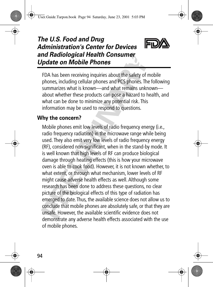 94PRELIMINARYThe U.S. Food and Drug Administration&apos;s Center for Devices and Radiological Health Consumer Update on Mobile PhonesFDA UpdateFDA has been receiving inquiries about the safety of mobile phones, including cellular phones and PCS phones. The following summarizes what is known—and what remains unknown—about whether these products can pose a hazard to health, and what can be done to minimize any potential risk. This information may be used to respond to questions.Why the concern?Mobile phones emit low levels of radio frequency energy (i.e., radio frequency radiation) in the microwave range while being used. They also emit very low levels of radio frequency energy (RF), considered non-signiﬁcant, when in the stand-by mode. It is well known that high levels of RF can produce biological damage through heating effects (this is how your microwave oven is able to cook food). However, it is not known whether, to what extent, or through what mechanism, lower levels of RF might cause adverse health effects as well. Although some research has been done to address these questions, no clear picture of the biological effects of this type of radiation has emerged to date. Thus, the available science does not allow us to conclude that mobile phones are absolutely safe, or that they are unsafe. However, the available scientiﬁc evidence does not demonstrate any adverse health effects associated with the use of mobile phones.User.Guide.Tarpon.book  Page 94  Saturday, June 23, 2001  5:03 PM