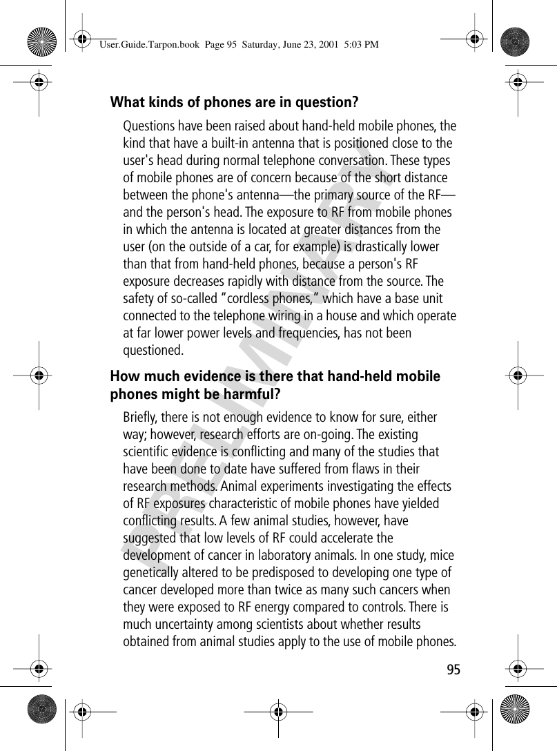 95PRELIMINARYWhat kinds of phones are in question?Questions have been raised about hand-held mobile phones, the kind that have a built-in antenna that is positioned close to the user&apos;s head during normal telephone conversation. These types of mobile phones are of concern because of the short distance between the phone&apos;s antenna—the primary source of the RF—and the person&apos;s head. The exposure to RF from mobile phones in which the antenna is located at greater distances from the user (on the outside of a car, for example) is drastically lower than that from hand-held phones, because a person&apos;s RF exposure decreases rapidly with distance from the source. The safety of so-called “cordless phones,” which have a base unit connected to the telephone wiring in a house and which operate at far lower power levels and frequencies, has not been questioned.How much evidence is there that hand-held mobile phones might be harmful?Brieﬂy, there is not enough evidence to know for sure, either way; however, research efforts are on-going. The existing scientiﬁc evidence is conﬂicting and many of the studies that have been done to date have suffered from ﬂaws in their research methods. Animal experiments investigating the effects of RF exposures characteristic of mobile phones have yielded conﬂicting results. A few animal studies, however, have suggested that low levels of RF could accelerate the development of cancer in laboratory animals. In one study, mice genetically altered to be predisposed to developing one type of cancer developed more than twice as many such cancers when they were exposed to RF energy compared to controls. There is much uncertainty among scientists about whether results obtained from animal studies apply to the use of mobile phones. User.Guide.Tarpon.book  Page 95  Saturday, June 23, 2001  5:03 PM