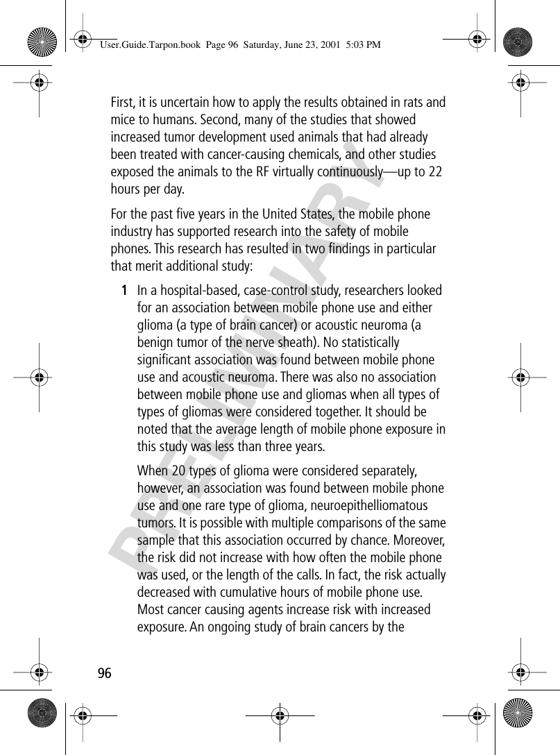 96PRELIMINARYFirst, it is uncertain how to apply the results obtained in rats and mice to humans. Second, many of the studies that showed increased tumor development used animals that had already been treated with cancer-causing chemicals, and other studies exposed the animals to the RF virtually continuously—up to 22 hours per day.For the past ﬁve years in the United States, the mobile phone industry has supported research into the safety of mobile phones. This research has resulted in two ﬁndings in particular that merit additional study:1In a hospital-based, case-control study, researchers looked for an association between mobile phone use and either glioma (a type of brain cancer) or acoustic neuroma (a benign tumor of the nerve sheath). No statistically signiﬁcant association was found between mobile phone use and acoustic neuroma. There was also no association between mobile phone use and gliomas when all types of types of gliomas were considered together. It should be noted that the average length of mobile phone exposure in this study was less than three years.When 20 types of glioma were considered separately, however, an association was found between mobile phone use and one rare type of glioma, neuroepithelliomatous tumors. It is possible with multiple comparisons of the same sample that this association occurred by chance. Moreover, the risk did not increase with how often the mobile phone was used, or the length of the calls. In fact, the risk actually decreased with cumulative hours of mobile phone use. Most cancer causing agents increase risk with increased exposure. An ongoing study of brain cancers by the User.Guide.Tarpon.book  Page 96  Saturday, June 23, 2001  5:03 PM