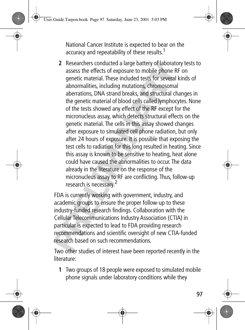 97PRELIMINARYNational Cancer Institute is expected to bear on the accuracy and repeatability of these results.12Researchers conducted a large battery of laboratory tests to assess the effects of exposure to mobile phone RF on genetic material. These included tests for several kinds of abnormalities, including mutations, chromosomal aberrations, DNA strand breaks, and structural changes in the genetic material of blood cells called lymphocytes. None of the tests showed any effect of the RF except for the micronucleus assay, which detects structural effects on the genetic material. The cells in this assay showed changes after exposure to simulated cell phone radiation, but only after 24 hours of exposure. It is possible that exposing the test cells to radiation for this long resulted in heating. Since this assay is known to be sensitive to heating, heat alone could have caused the abnormalities to occur. The data already in the literature on the response of the micronucleus assay to RF are conﬂicting. Thus, follow-up research is necessary.2FDA is currently working with government, industry, and academic groups to ensure the proper follow-up to these industry-funded research ﬁndings. Collaboration with the Cellular Telecommunications Industry Association (CTIA) in particular is expected to lead to FDA providing research recommendations and scientiﬁc oversight of new CTIA-funded research based on such recommendations.Two other studies of interest have been reported recently in the literature:1Two groups of 18 people were exposed to simulated mobile phone signals under laboratory conditions while they User.Guide.Tarpon.book  Page 97  Saturday, June 23, 2001  5:03 PM