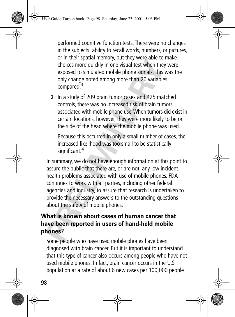 98PRELIMINARYperformed cognitive function tests. There were no changes in the subjects&apos; ability to recall words, numbers, or pictures, or in their spatial memory, but they were able to make choices more quickly in one visual test when they were exposed to simulated mobile phone signals. This was the only change noted among more than 20 variables compared.32In a study of 209 brain tumor cases and 425 matched controls, there was no increased risk of brain tumors associated with mobile phone use. When tumors did exist in certain locations, however, they were more likely to be on the side of the head where the mobile phone was used.Because this occurred in only a small number of cases, the increased likelihood was too small to be statistically signiﬁcant.4In summary, we do not have enough information at this point to assure the public that there are, or are not, any low incident health problems associated with use of mobile phones. FDA continues to work with all parties, including other federal agencies and industry, to assure that research is undertaken to provide the necessary answers to the outstanding questions about the safety of mobile phones.What is known about cases of human cancer that have been reported in users of hand-held mobile phones?Some people who have used mobile phones have been diagnosed with brain cancer. But it is important to understand that this type of cancer also occurs among people who have not used mobile phones. In fact, brain cancer occurs in the U.S. population at a rate of about 6 new cases per 100,000 people User.Guide.Tarpon.book  Page 98  Saturday, June 23, 2001  5:03 PM