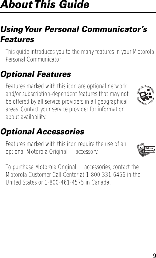  9 About This  Guide Using Your Personal Communicator’s Features This guide introduces you to the many features in your Motorola Personal Communicator. Optional Features Features marked with this icon are optional network and/or subscription-dependent features that may not be offered by all service providers in all geographical areas. Contact your service provider for information about availability. Optional Accessories Features marked with this icon require the use of an optional Motorola Original™ accessory.To purchase Motorola Original™ accessories, contact the Motorola Customer Call Center at 1-800-331-6456 in the United States or 1-800-461-4575 in Canada.