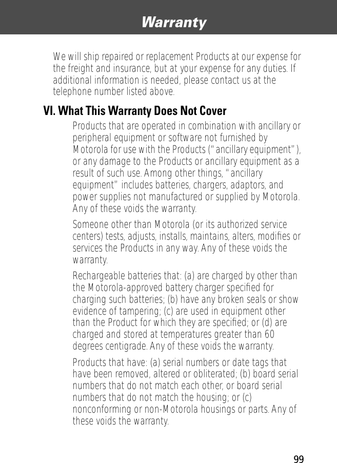 99Warranty We will ship repaired or replacement Products at our expense for the freight and insurance, but at your expense for any duties. If additional information is needed, please contact us at the telephone number listed above.VI. What This Warranty Does Not Cover• Products that are operated in combination with ancillary or peripheral equipment or software not furnished by Motorola for use with the Products (“ancillary equipment”), or any damage to the Products or ancillary equipment as a result of such use. Among other things, “ancillary equipment” includes batteries, chargers, adaptors, and power supplies not manufactured or supplied by Motorola. Any of these voids the warranty.• Someone other than Motorola (or its authorized service centers) tests, adjusts, installs, maintains, alters, modiﬁes or services the Products in any way. Any of these voids the warranty.• Rechargeable batteries that: (a) are charged by other than the Motorola-approved battery charger speciﬁed for charging such batteries; (b) have any broken seals or show evidence of tampering; (c) are used in equipment other than the Product for which they are speciﬁed; or (d) are charged and stored at temperatures greater than 60 degrees centigrade. Any of these voids the warranty.• Products that have: (a) serial numbers or date tags that have been removed, altered or obliterated; (b) board serial numbers that do not match each other, or board serial numbers that do not match the housing; or (c) nonconforming or non-Motorola housings or parts. Any of these voids the warranty.