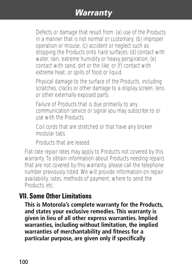 Warranty100• Defects or damage that result from: (a) use of the Products in a manner that is not normal or customary; (b) improper operation or misuse; (c) accident or neglect such as dropping the Products onto hard surfaces; (d) contact with water, rain, extreme humidity or heavy perspiration; (e) contact with sand, dirt or the like; or (f) contact with extreme heat, or spills of food or liquid. • Physical damage to the surface of the Products, including scratches, cracks or other damage to a display screen, lens or other externally exposed parts.• Failure of Products that is due primarily to any communication service or signal you may subscribe to or use with the Products.• Coil cords that are stretched or that have any broken modular tabs. • Products that are leased.Flat-rate repair rates may apply to Products not covered by this warranty. To obtain information about Products needing repairs that are not covered by this warranty, please call the telephone number previously listed. We will provide information on repair availability, rates, methods of payment, where to send the Products, etc.VII. Some Other LimitationsThis is Motorola’s complete warranty for the Products, and states your exclusive remedies. This warranty is given in lieu of all other express warranties. Implied warranties, including without limitation, the implied warranties of merchantability and ﬁtness for a particular purpose, are given only if speciﬁcally 