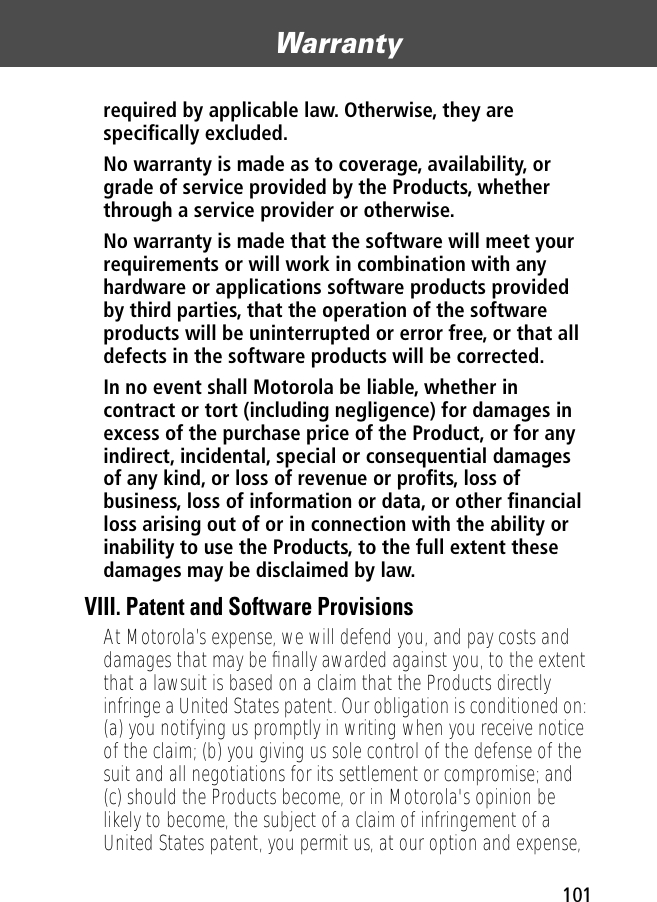 101Warranty required by applicable law. Otherwise, they are speciﬁcally excluded. No warranty is made as to coverage, availability, or grade of service provided by the Products, whether through a service provider or otherwise. No warranty is made that the software will meet your requirements or will work in combination with any hardware or applications software products provided by third parties, that the operation of the software products will be uninterrupted or error free, or that all defects in the software products will be corrected. In no event shall Motorola be liable, whether in contract or tort (including negligence) for damages in excess of the purchase price of the Product, or for any indirect, incidental, special or consequential damages of any kind, or loss of revenue or proﬁts, loss of business, loss of information or data, or other ﬁnancial loss arising out of or in connection with the ability or inability to use the Products, to the full extent these damages may be disclaimed by law. VIII. Patent and Software ProvisionsAt Motorola’s expense, we will defend you, and pay costs and damages that may be ﬁnally awarded against you, to the extent that a lawsuit is based on a claim that the Products directly infringe a United States patent. Our obligation is conditioned on: (a) you notifying us promptly in writing when you receive notice of the claim; (b) you giving us sole control of the defense of the suit and all negotiations for its settlement or compromise; and (c) should the Products become, or in Motorola&apos;s opinion be likely to become, the subject of a claim of infringement of a United States patent, you permit us, at our option and expense, 