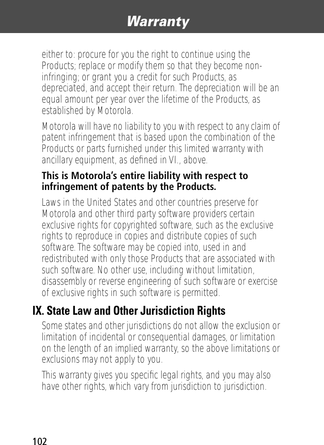 Warranty102either to: procure for you the right to continue using the Products; replace or modify them so that they become non-infringing; or grant you a credit for such Products, as depreciated, and accept their return. The depreciation will be an equal amount per year over the lifetime of the Products, as established by Motorola.Motorola will have no liability to you with respect to any claim of patent infringement that is based upon the combination of the Products or parts furnished under this limited warranty with ancillary equipment, as deﬁned in VI., above.This is Motorola’s entire liability with respect to infringement of patents by the Products. Laws in the United States and other countries preserve for Motorola and other third party software providers certain exclusive rights for copyrighted software, such as the exclusive rights to reproduce in copies and distribute copies of such software. The software may be copied into, used in and redistributed with only those Products that are associated with such software. No other use, including without limitation, disassembly or reverse engineering of such software or exercise of exclusive rights in such software is permitted.IX. State Law and Other Jurisdiction RightsSome states and other jurisdictions do not allow the exclusion or limitation of incidental or consequential damages, or limitation on the length of an implied warranty, so the above limitations or exclusions may not apply to you.This warranty gives you speciﬁc legal rights, and you may also have other rights, which vary from jurisdiction to jurisdiction.