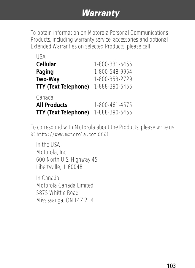 103Warranty To obtain information on Motorola Personal Communications Products, including warranty service, accessories and optional Extended Warranties on selected Products, please call:To correspond with Motorola about the Products, please write us at http://www.motorola.com or at:USA Cellular 1-800-331-6456 Paging 1-800-548-9954 Two-Way 1-800-353-2729 TTY (Text Telephone) 1-888-390-6456 Canada All Products 1-800-461-4575 TTY (Text Telephone) 1-888-390-6456 In the USA: Motorola, Inc.600 North U.S. Highway 45Libertyville, IL 60048In Canada: Motorola Canada Limited5875 Whittle RoadMississauga, ON L4Z 2H4