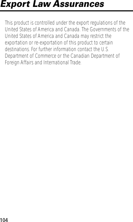 104Export Law AssurancesThis product is controlled under the export regulations of the United States of America and Canada. The Governments of the United States of America and Canada may restrict the exportation or re-exportation of this product to certain destinations. For further information contact the U.S. Department of Commerce or the Canadian Department of Foreign Affairs and International Trade.