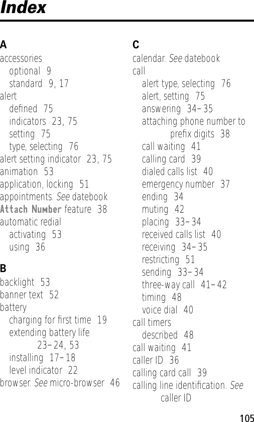 105IndexAaccessoriesoptional  9standard  9, 17alertdeﬁned  75indicators  23, 75setting  75type, selecting  76alert setting indicator  23, 75animation  53application, locking  51appointments. See datebookAttach Number feature  38automatic redialactivating  53using  36Bbacklight  53banner text  52batterycharging for ﬁrst time  19extending battery life  23–24, 53installing  17–18level indicator  22browser. See micro-browser  46Ccalendar. See datebookcallalert type, selecting  76alert, setting  75answering  34–35attaching phone number to preﬁx digits  38call waiting  41calling card  39dialed calls list  40emergency number  37ending  34muting  42placing  33–34received calls list  40receiving  34–35restricting  51sending  33–34three-way call  41–42timing  48voice dial  40call timersdescribed  48call waiting  41caller ID  36calling card call  39calling line identiﬁcation. See caller ID