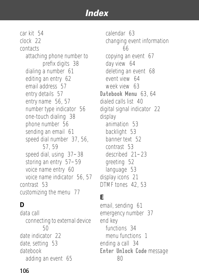 Index106car kit  54clock  22contactsattaching phone number to preﬁx digits  38dialing a number  61editing an entry  62email address  57entry details  57entry name  56, 57number type indicator  56one-touch dialing  38phone number  56sending an email  61speed dial number  37, 56, 57, 59speed dial, using  37–38storing an entry  57–59voice name entry  60voice name indicator  56, 57contrast  53customizing the menu  77Ddata callconnecting to external device  50date indicator  22date, setting  53datebookadding an event  65calendar  63changing event information  66copying an event  67day view  64deleting an event  68event view  64week view  63Datebook Menu  63, 64dialed calls list  40digital signal indicator  22displayanimation  53backlight  53banner text  52contrast  53described  21–23greeting  52language  53display icons  21DTMF tones  42, 53Eemail, sending  61emergency number  37end keyfunctions  34menu functions  1ending a call  34Enter Unlock Code message  80