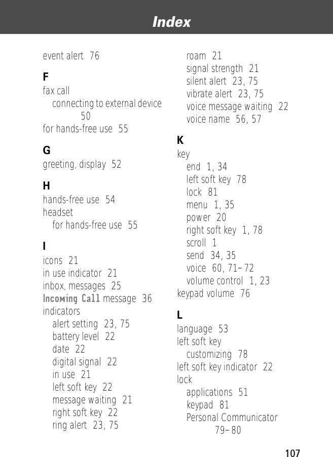 107Index event alert  76Ffax callconnecting to external device  50for hands-free use  55Ggreeting, display  52Hhands-free use  54headsetfor hands-free use  55Iicons  21in use indicator  21inbox, messages  25Incoming Call message  36indicatorsalert setting  23, 75battery level  22date  22digital signal  22in use  21left soft key  22message waiting  21right soft key  22ring alert  23, 75roam  21signal strength  21silent alert  23, 75vibrate alert  23, 75voice message waiting  22voice name  56, 57Kkeyend  1, 34left soft key  78lock  81menu  1, 35power  20right soft key  1, 78scroll  1send  34, 35voice  60, 71–72volume control  1, 23keypad volume  76Llanguage  53left soft keycustomizing  78left soft key indicator  22lockapplications  51keypad  81Personal Communicator  79–80