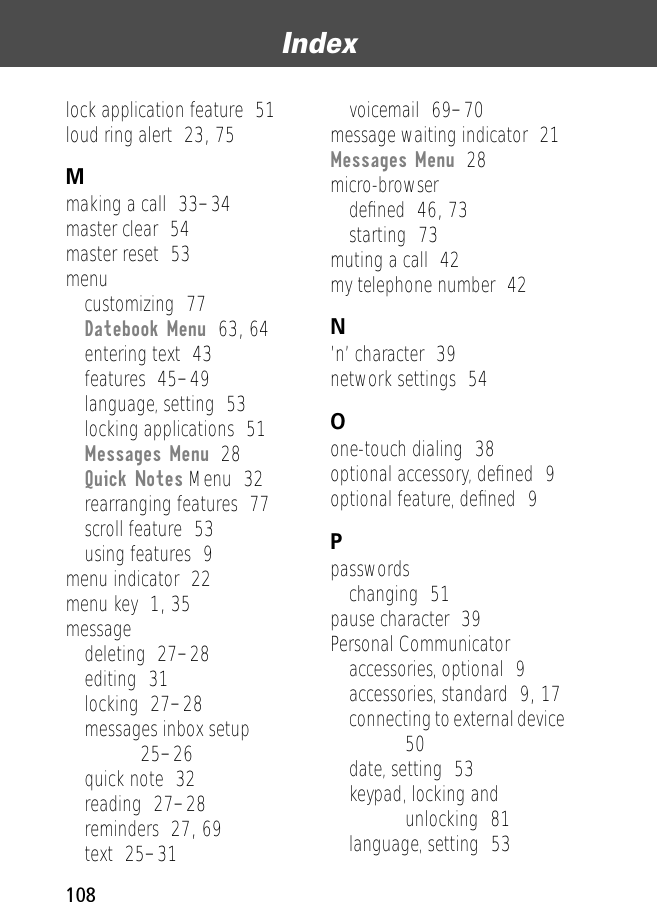 Index108lock application feature  51loud ring alert  23, 75Mmaking a call  33–34master clear  54master reset  53menucustomizing  77Datebook Menu  63, 64entering text  43features  45–49language, setting  53locking applications  51Messages Menu  28Quick Notes Menu  32rearranging features  77scroll feature  53using features  9menu indicator  22menu key  1, 35messagedeleting  27–28editing  31locking  27–28messages inbox setup  25–26quick note  32reading  27–28reminders  27, 69text  25–31voicemail  69–70message waiting indicator  21Messages Menu  28micro-browserdeﬁned  46, 73starting  73muting a call  42my telephone number  42N’n’ character  39network settings  54Oone-touch dialing  38optional accessory, deﬁned  9optional feature, deﬁned  9Ppasswordschanging  51pause character  39Personal Communicatoraccessories, optional  9accessories, standard  9, 17connecting to external device  50date, setting  53keypad, locking and unlocking  81language, setting  53