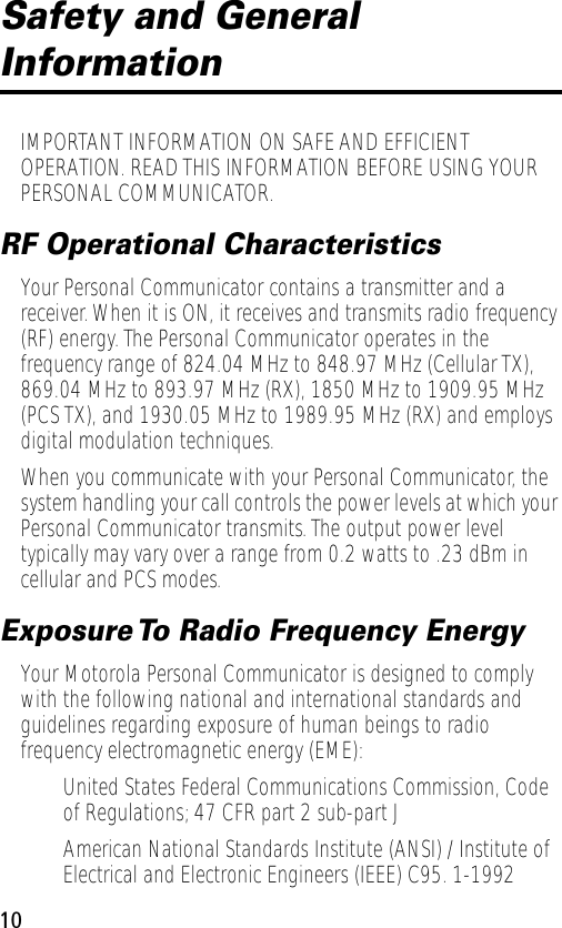  10 Safety and General  Information IMPORTANT INFORMATION ON SAFE AND EFFICIENT OPERATION. READ THIS INFORMATION BEFORE USING YOUR PERSONAL COMMUNICATOR. RF Operational Characteristics Your Personal Communicator contains a transmitter and a receiver. When it is ON, it receives and transmits radio frequency (RF) energy. The Personal Communicator operates in the frequency range of 824.04 MHz to 848.97 MHz (Cellular TX), 869.04 MHz to 893.97 MHz (RX), 1850 MHz to 1909.95 MHz (PCS TX), and 1930.05 MHz to 1989.95 MHz (RX) and employs digital modulation techniques.When you communicate with your Personal Communicator, the system handling your call controls the power levels at which your Personal Communicator transmits. The output power level typically may vary over a range from 0.2 watts to .23 dBm in cellular and PCS modes. Exposure To Radio Frequency Energy Your Motorola Personal Communicator is designed to comply with the following national and international standards and guidelines regarding exposure of human beings to radio frequency electromagnetic energy (EME):• United States Federal Communications Commission, Code of Regulations; 47 CFR part 2 sub-part J• American National Standards Institute (ANSI) / Institute of Electrical and Electronic Engineers (IEEE) C95. 1-1992