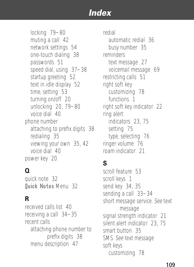 109Index locking  79–80muting a call  42network settings  54one-touch dialing  38passwords  51speed dial, using  37–38startup greeting  52text in idle display  52time, setting  53turning on/off  20unlocking  20, 79–80voice dial  40phone numberattaching to preﬁx digits  38redialing  35viewing your own  35, 42voice dial  40power key  20Qquick note  32Quick Notes Menu  32Rreceived calls list  40receiving a call  34–35recent callsattaching phone number to preﬁx digits  38menu description  47redialautomatic redial  36busy number  35reminderstext message  27voicemail message  69restricting calls  51right soft keycustomizing  78functions  1right soft key indicator  22ring alertindicators  23, 75setting  75type, selecting  76ringer volume  76roam indicator  21Sscroll feature  53scroll keys  1send key  34, 35sending a call  33–34short message service. See text messagesignal strength indicator  21silent alert indicator  23, 75smart button  35SMS. See text messagesoft keyscustomizing  78