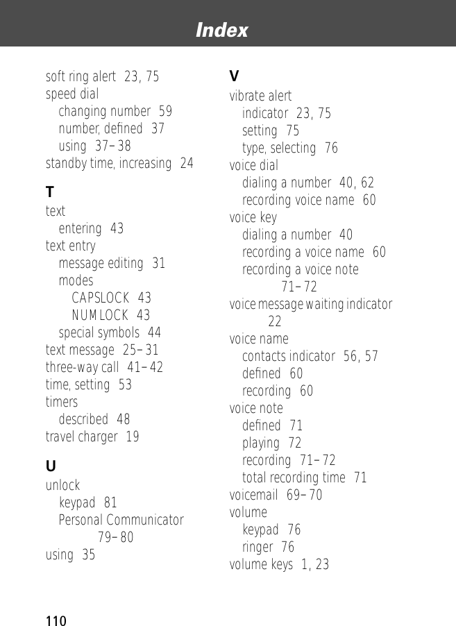 Index110soft ring alert  23, 75speed dialchanging number  59number, deﬁned  37using  37–38standby time, increasing  24Ttextentering  43text entrymessage editing  31modesCAPSLOCK  43NUMLOCK  43special symbols  44text message  25–31three-way call  41–42time, setting  53timersdescribed  48travel charger  19Uunlockkeypad  81Personal Communicator  79–80using  35Vvibrate alertindicator  23, 75setting  75type, selecting  76voice dialdialing a number  40, 62recording voice name  60voice keydialing a number  40recording a voice name  60recording a voice note  71–72voice message waiting indicator  22voice namecontacts indicator  56, 57deﬁned  60recording  60voice notedeﬁned  71playing  72recording  71–72total recording time  71voicemail  69–70volumekeypad  76ringer  76volume keys  1, 23