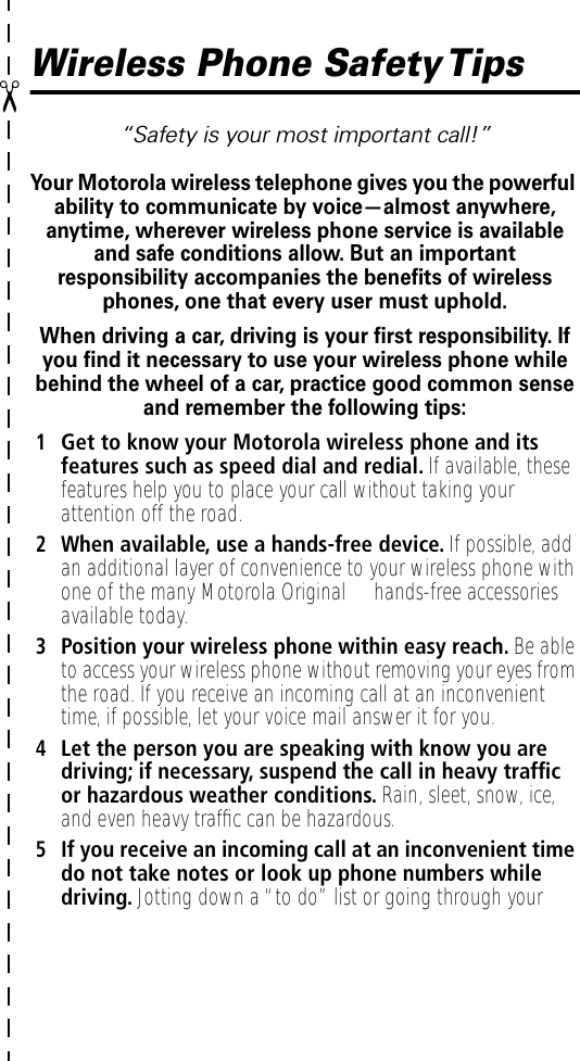 ✂Wireless Phone Safety Tips“Safety is your most important call!”Your Motorola wireless telephone gives you the powerful ability to communicate by voice—almost anywhere, anytime, wherever wireless phone service is available and safe conditions allow. But an important responsibility accompanies the beneﬁts of wireless phones, one that every user must uphold. When driving a car, driving is your ﬁrst responsibility. If you ﬁnd it necessary to use your wireless phone while behind the wheel of a car, practice good common sense and remember the following tips:1Get to know your Motorola wireless phone and its features such as speed dial and redial. If available, these features help you to place your call without taking your attention off the road.2When available, use a hands-free device. If possible, add an additional layer of convenience to your wireless phone with one of the many Motorola Original™ hands-free accessories available today.3Position your wireless phone within easy reach. Be able to access your wireless phone without removing your eyes from the road. If you receive an incoming call at an inconvenient time, if possible, let your voice mail answer it for you.4Let the person you are speaking with know you are driving; if necessary, suspend the call in heavy trafﬁc or hazardous weather conditions. Rain, sleet, snow, ice, and even heavy trafﬁc can be hazardous.5If you receive an incoming call at an inconvenient time do not take notes or look up phone numbers while driving. Jotting down a “to do” list or going through your 