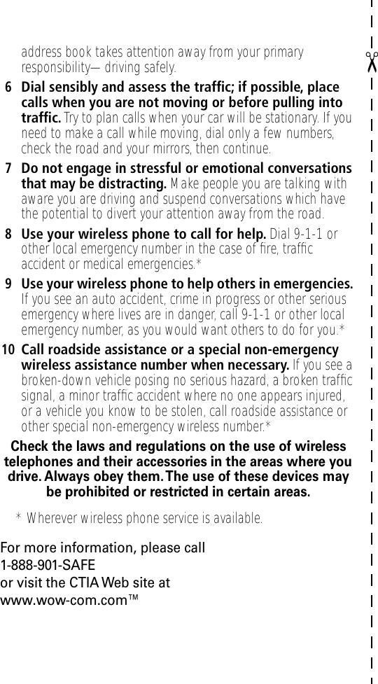 ✂address book takes attention away from your primary responsibility—driving safely.6Dial sensibly and assess the trafﬁc; if possible, place calls when you are not moving or before pulling into trafﬁc. Try to plan calls when your car will be stationary. If you need to make a call while moving, dial only a few numbers, check the road and your mirrors, then continue.7Do not engage in stressful or emotional conversations that may be distracting. Make people you are talking with aware you are driving and suspend conversations which have the potential to divert your attention away from the road.8Use your wireless phone to call for help. Dial 9-1-1 or other local emergency number in the case of ﬁre, trafﬁc accident or medical emergencies.*9Use your wireless phone to help others in emergencies. If you see an auto accident, crime in progress or other serious emergency where lives are in danger, call 9-1-1 or other local emergency number, as you would want others to do for you.*10Call roadside assistance or a special non-emergency wireless assistance number when necessary. If you see a broken-down vehicle posing no serious hazard, a broken trafﬁc signal, a minor trafﬁc accident where no one appears injured, or a vehicle you know to be stolen, call roadside assistance or other special non-emergency wireless number.*Check the laws and regulations on the use of wireless telephones and their accessories in the areas where you drive. Always obey them. The use of these devices may be prohibited or restricted in certain areas.For more information, please call1-888-901-SAFEor visit the CTIA Web site atwww.wow-com.com™* Wherever wireless phone service is available.