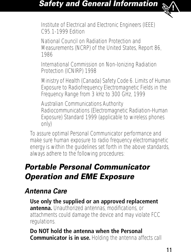  11 Safety and General Information  • Institute of Electrical and Electronic Engineers (IEEE) C95.1-1999 Edition• National Council on Radiation Protection and Measurements (NCRP) of the United States, Report 86, 1986• International Commission on Non-Ionizing Radiation Protection (ICNIRP) 1998• Ministry of Health (Canada) Safety Code 6. Limits of Human Exposure to Radiofrequency Electromagnetic Fields in the Frequency Range from 3 kHz to 300 GHz, 1999• Australian Communications Authority Radiocommunications (Electromagnetic Radiation-Human Exposure) Standard 1999 (applicable to wireless phones only)To assure optimal Personal Communicator performance and make sure human exposure to radio frequency electromagnetic energy is within the guidelines set forth in the above standards, always adhere to the following procedures: Portable Personal Communicator Operation and EME Exposure Antenna Care Use only the supplied or an approved replacement antenna.  Unauthorized antennas, modiﬁcations, or attachments could damage the device and may violate FCC regulations. Do NOT hold the antenna when the Personal Communicator is in use.  Holding the antenna affects call 