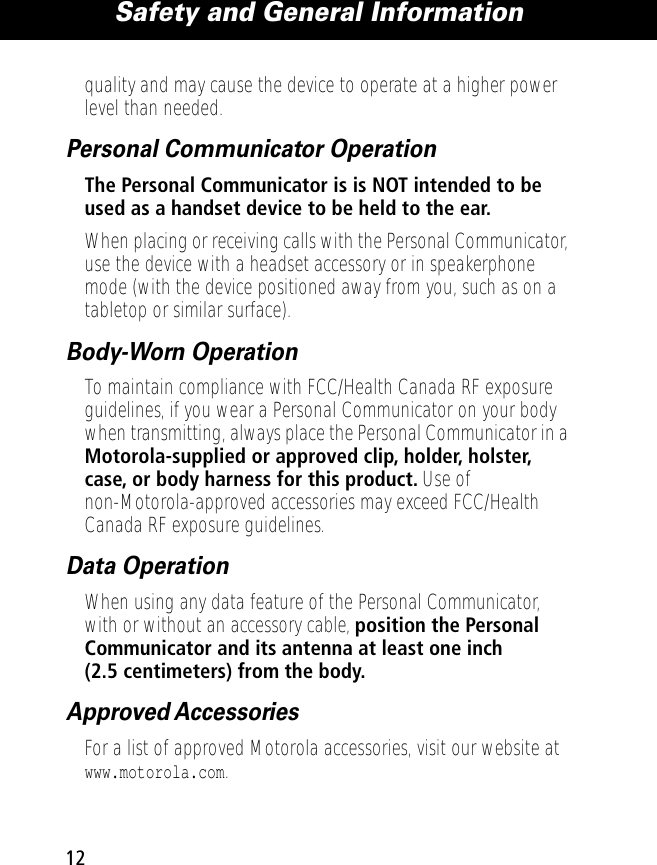  Safety and General Information 12 quality and may cause the device to operate at a higher power level than needed. Personal Communicator Operation The Personal Communicator is is NOT intended to be used as a handset device to be held to the ear. When placing or receiving calls with the Personal Communicator, use the device with a headset accessory or in speakerphone mode (with the device positioned away from you, such as on a tabletop or similar surface). Body-Worn Operation To maintain compliance with FCC/Health Canada RF exposure guidelines, if you wear a Personal Communicator on your body when transmitting, always place the Personal Communicator in a  Motorola-supplied or approved clip, holder, holster, case, or body harness for this product.  Use of non-Motorola-approved accessories may exceed FCC/Health Canada RF exposure guidelines.  Data Operation When using any data feature of the Personal Communicator, with or without an accessory cable,  position the Personal Communicator and its antenna at least one inch (2.5 centimeters) from the body. Approved Accessories For a list of approved Motorola accessories, visit our website at  www.motorola.com .