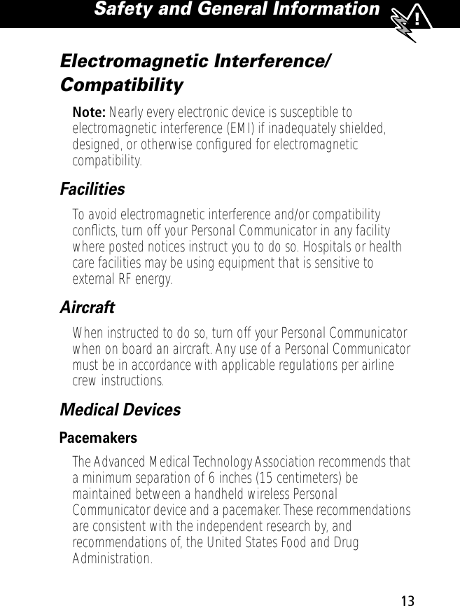  13 Safety and General Information Electromagnetic Interference/Compatibility Note:  Nearly every electronic device is susceptible to electromagnetic interference (EMI) if inadequately shielded, designed, or otherwise conﬁgured for electromagnetic compatibility. Facilities To avoid electromagnetic interference and/or compatibility conﬂicts, turn off your Personal Communicator in any facility where posted notices instruct you to do so. Hospitals or health care facilities may be using equipment that is sensitive to external RF energy. Aircraft When instructed to do so, turn off your Personal Communicator when on board an aircraft. Any use of a Personal Communicator must be in accordance with applicable regulations per airline crew instructions. Medical Devices Pacemakers The Advanced Medical Technology Association recommends that a minimum separation of 6 inches (15 centimeters) be maintained between a handheld wireless Personal Communicator device and a pacemaker. These recommendations are consistent with the independent research by, and recommendations of, the United States Food and Drug Administration.