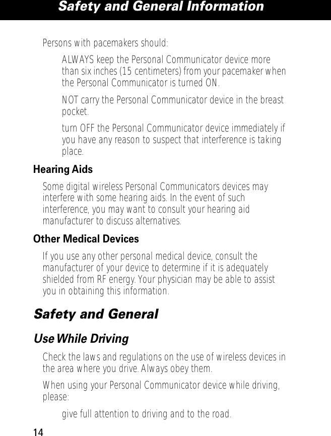  Safety and General Information 14 Persons with pacemakers should:• ALWAYS keep the Personal Communicator device more than six inches (15 centimeters) from your pacemaker when the Personal Communicator is turned ON.• NOT carry the Personal Communicator device in the breast pocket.• turn OFF the Personal Communicator device immediately if you have any reason to suspect that interference is taking place. Hearing Aids Some digital wireless Personal Communicators devices may interfere with some hearing aids. In the event of such interference, you may want to consult your hearing aid manufacturer to discuss alternatives. Other Medical Devices If you use any other personal medical device, consult the manufacturer of your device to determine if it is adequately shielded from RF energy. Your physician may be able to assist you in obtaining this information. Safety and General Use While  Driving Check the laws and regulations on the use of wireless devices in the area where you drive. Always obey them.When using your Personal Communicator device while driving, please:• give full attention to driving and to the road.