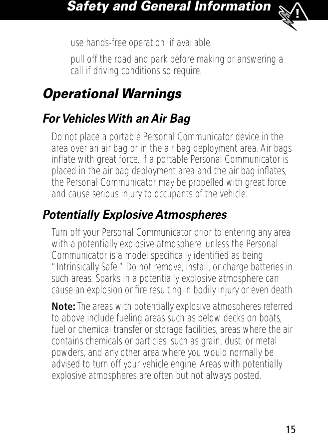  15 Safety and General Information  • use hands-free operation, if available.• pull off the road and park before making or answering a call if driving conditions so require.Operational WarningsFor Vehicles With an Air BagDo not place a portable Personal Communicator device in the area over an air bag or in the air bag deployment area. Air bags inﬂate with great force. If a portable Personal Communicator is placed in the air bag deployment area and the air bag inﬂates, the Personal Communicator may be propelled with great force and cause serious injury to occupants of the vehicle.Potentially Explosive AtmospheresTurn off your Personal Communicator prior to entering any area with a potentially explosive atmosphere, unless the Personal Communicator is a model speciﬁcally identiﬁed as being “Intrinsically Safe.” Do not remove, install, or charge batteries in such areas. Sparks in a potentially explosive atmosphere can cause an explosion or ﬁre resulting in bodily injury or even death.Note: The areas with potentially explosive atmospheres referred to above include fueling areas such as below decks on boats, fuel or chemical transfer or storage facilities, areas where the air contains chemicals or particles, such as grain, dust, or metal powders, and any other area where you would normally be advised to turn off your vehicle engine. Areas with potentially explosive atmospheres are often but not always posted.