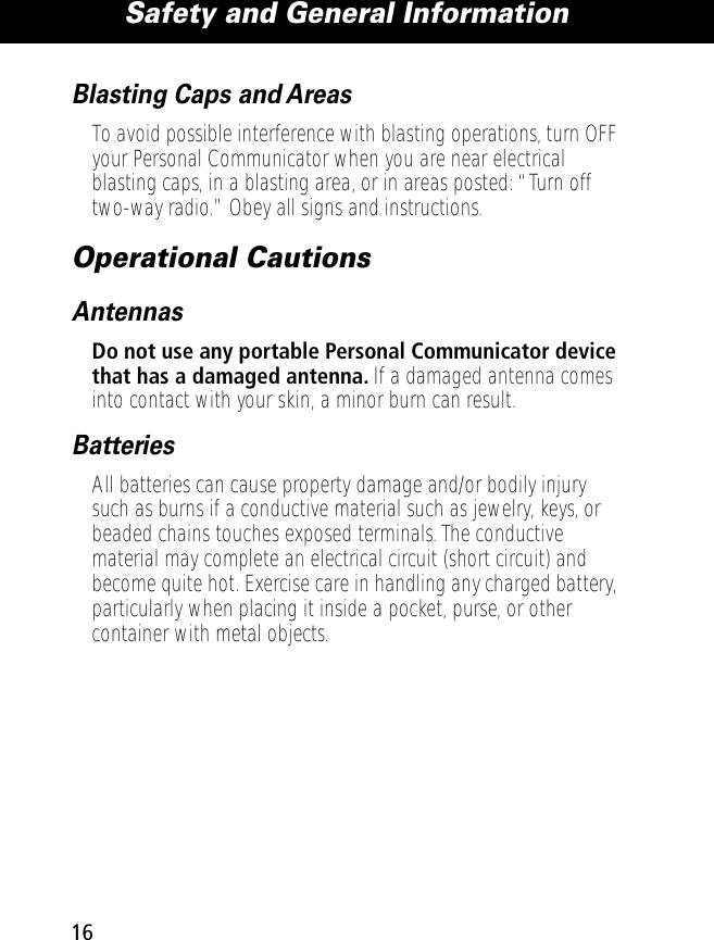 Safety and General Information16Blasting Caps and AreasTo avoid possible interference with blasting operations, turn OFF your Personal Communicator when you are near electrical blasting caps, in a blasting area, or in areas posted: “Turn off two-way radio.” Obey all signs and instructions.Operational CautionsAntennasDo not use any portable Personal Communicator device that has a damaged antenna. If a damaged antenna comes into contact with your skin, a minor burn can result.BatteriesAll batteries can cause property damage and/or bodily injury such as burns if a conductive material such as jewelry, keys, or beaded chains touches exposed terminals. The conductive material may complete an electrical circuit (short circuit) and become quite hot. Exercise care in handling any charged battery, particularly when placing it inside a pocket, purse, or other container with metal objects.