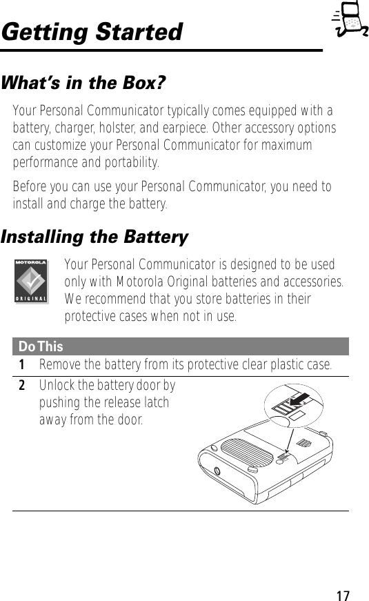 17Getting StartedWhat’s in the Box?Your Personal Communicator typically comes equipped with a battery, charger, holster, and earpiece. Other accessory options can customize your Personal Communicator for maximum performance and portability. Before you can use your Personal Communicator, you need to install and charge the battery.Installing the BatteryYour Personal Communicator is designed to be used only with Motorola Original batteries and accessories. We recommend that you store batteries in their protective cases when not in use. Do This1Remove the battery from its protective clear plastic case.2Unlock the battery door by pushing the release latch away from the door.