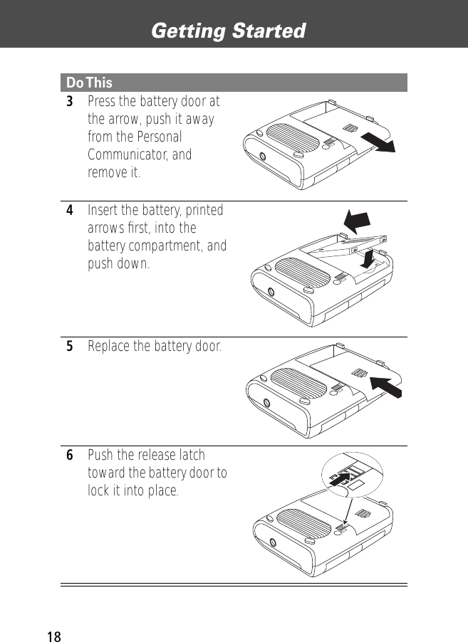 Getting Started183Press the battery door at the arrow, push it away from the Personal Communicator, and remove it. 4Insert the battery, printed arrows ﬁrst, into the battery compartment, and push down.5Replace the battery door.6Push the release latch toward the battery door to lock it into place.Do This