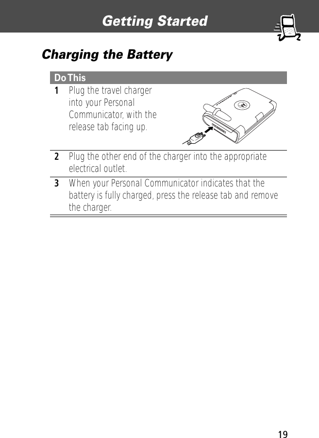 19Getting Started Charging the BatteryDo This 1Plug the travel charger into your Personal Communicator, with the release tab facing up. 2Plug the other end of the charger into the appropriate electrical outlet.3When your Personal Communicator indicates that the battery is fully charged, press the release tab and remove the charger.