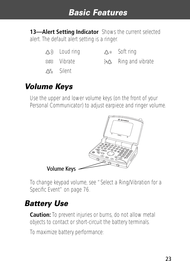 23Basic Features 13—Alert Setting Indicator  Shows the current selected alert. The default alert setting is a ringer.Volume KeysUse the upper and lower volume keys (on the front of your Personal Communicator) to adjust earpiece and ringer volume.To change keypad volume, see “Select a Ring/Vibration for a Speciﬁc Event” on page 76.Battery UseCaution: To prevent injuries or burns, do not allow metal objects to contact or short-circuit the battery terminals.To maximize battery performance:w Loud ring x Soft ringy Vibrate u Ring and vibratet Silent  ! .Volume Keys