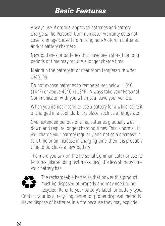 Basic Features24• Always use Motorola-approved batteries and battery chargers. The Personal Communicator warranty does not cover damage caused from using non-Motorola batteries and/or battery chargers.• New batteries or batteries that have been stored for long periods of time may require a longer charge time.• Maintain the battery at or near room temperature when charging.• Do not expose batteries to temperatures below -10°C (14°F) or above 45°C (113°F). Always take your Personal Communicator with you when you leave your vehicle.• When you do not intend to use a battery for a while, store it uncharged in a cool, dark, dry place, such as a refrigerator.• Over extended periods of time, batteries gradually wear down and require longer charging times. This is normal. If you charge your battery regularly and notice a decrease in talk time or an increase in charging time, then it is probably time to purchase a new battery.• The more you talk on the Personal Communicator or use its features (like sending text messages), the less standby time your battery has.The rechargeable batteries that power this product must be disposed of properly and may need to be recycled. Refer to your battery’s label for battery type. Contact your local recycling center for proper disposal methods. Never dispose of batteries in a ﬁre because they may explode.