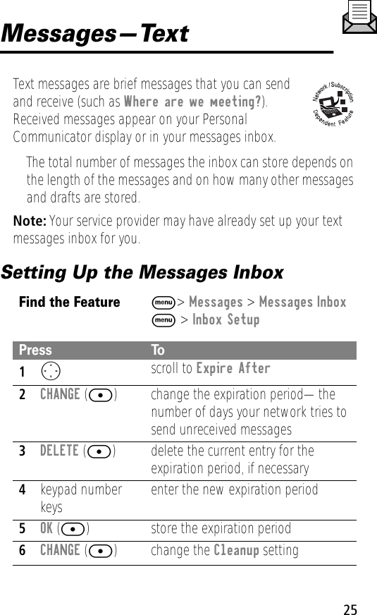 25Messages—TextText messages are brief messages that you can send and receive (such as Where are we meeting?). Received messages appear on your Personal Communicator display or in your messages inbox.• The total number of messages the inbox can store depends on the length of the messages and on how many other messages and drafts are stored.Note: Your service provider may have already set up your text messages inbox for you.Setting Up the Messages InboxFind the FeatureM&gt; Messages &gt; Messages InboxM &gt; Inbox SetupPress To1O scroll to Expire After2CHANGE ([) change the expiration period—the number of days your network tries to send unreceived messages3DELETE ([) delete the current entry for the expiration period, if necessary4keypad number keys enter the new expiration period5OK ([) store the expiration period6CHANGE ([) change the Cleanup setting