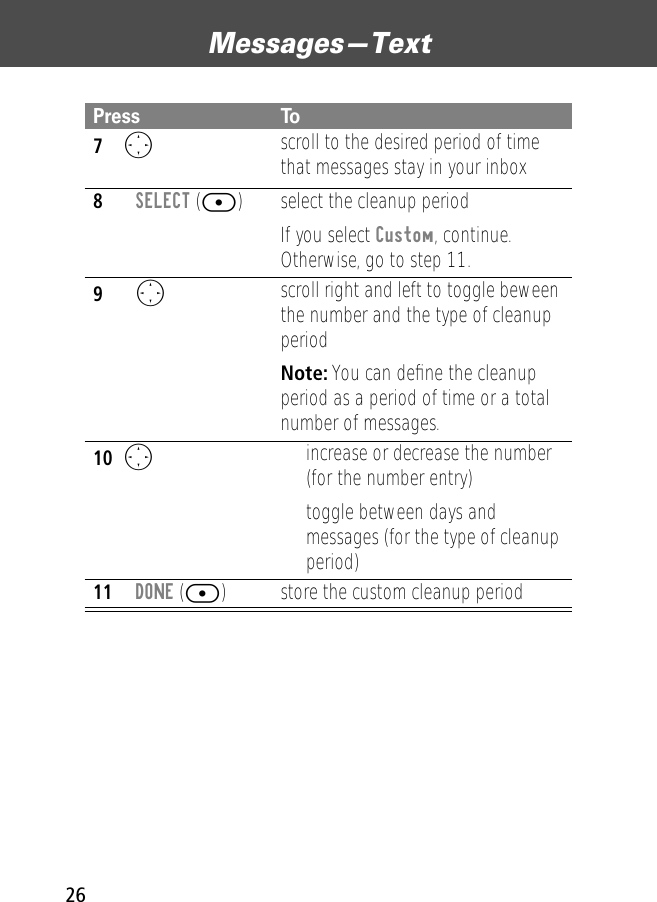 Messages—Text267O scroll to the desired period of time that messages stay in your inbox8SELECT ([) select the cleanup periodIf you select Custom, continue. Otherwise, go to step 11.9O scroll right and left to toggle beween the number and the type of cleanup periodNote: You can deﬁne the cleanup period as a period of time or a total number of messages.10O• increase or decrease the number (for the number entry)• toggle between days and messages (for the type of cleanup period)11DONE ([) store the custom cleanup periodPress To