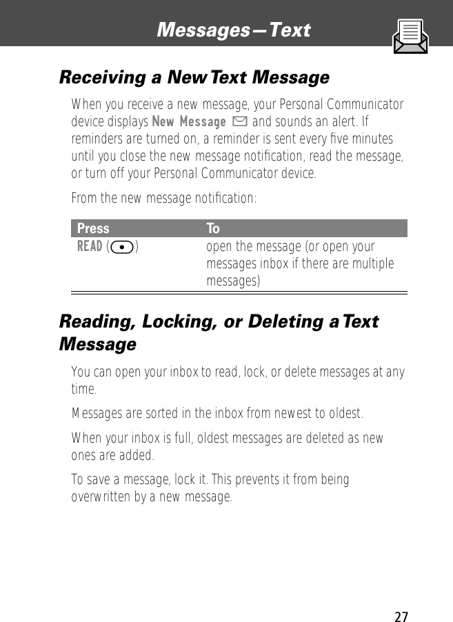 27Messages—Text Receiving a New Text MessageWhen you receive a new message, your Personal Communicator device displays New Message X and sounds an alert. If reminders are turned on, a reminder is sent every ﬁve minutes until you close the new message notiﬁcation, read the message, or turn off your Personal Communicator device. From the new message notiﬁcation:Reading, Locking, or Deleting a Text MessageYou can open your inbox to read, lock, or delete messages at any time.Messages are sorted in the inbox from newest to oldest. When your inbox is full, oldest messages are deleted as new ones are added. To save a message, lock it. This prevents it from being overwritten by a new message.Press ToREAD ([) open the message (or open your messages inbox if there are multiple messages)