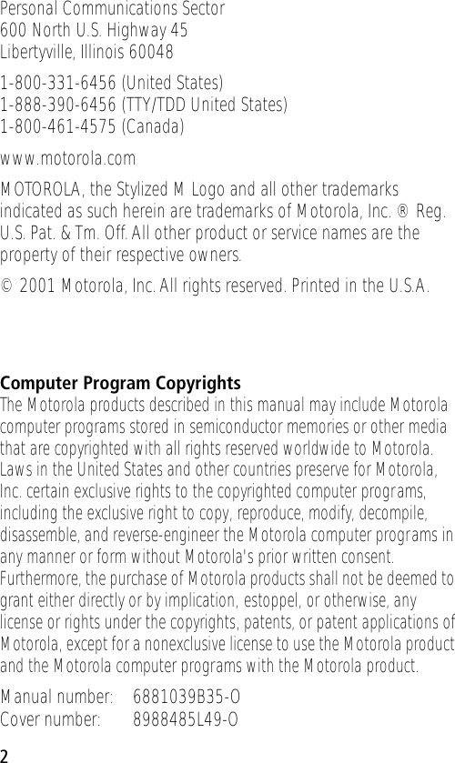  2 Personal Communications Sector600 North U.S. Highway 45Libertyville, Illinois 600481-800-331-6456 (United States)1-888-390-6456 (TTY/TDD United States)1-800-461-4575 (Canada)www.motorola.comMOTOROLA, the Stylized M Logo and all other trademarks indicated as such herein are trademarks of Motorola, Inc. ® Reg. U.S. Pat. &amp; Tm. Off. All other product or service names are the property of their respective owners.© 2001 Motorola, Inc. All rights reserved. Printed in the U.S.A. Computer Program Copyrights The Motorola products described in this manual may include Motorola computer programs stored in semiconductor memories or other media that are copyrighted with all rights reserved worldwide to Motorola. Laws in the United States and other countries preserve for Motorola, Inc. certain exclusive rights to the copyrighted computer programs, including the exclusive right to copy, reproduce, modify, decompile, disassemble, and reverse-engineer the Motorola computer programs in any manner or form without Motorola&apos;s prior written consent. Furthermore, the purchase of Motorola products shall not be deemed to grant either directly or by implication, estoppel, or otherwise, any license or rights under the copyrights, patents, or patent applications of Motorola, except for a nonexclusive license to use the Motorola product and the Motorola computer programs with the Motorola product. Manual number: 6881039B35-OCover number: 8988485L49-O