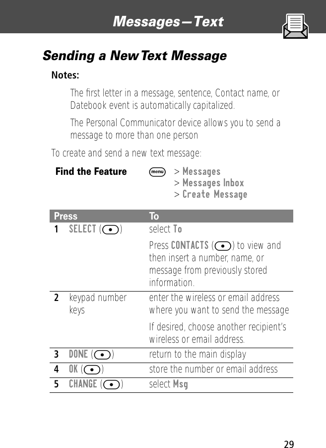 29Messages—Text Sending a New Text MessageNotes: • The ﬁrst letter in a message, sentence, Contact name, or Datebook event is automatically capitalized.• The Personal Communicator device allows you to send a message to more than one personTo create and send a new text message:Find the FeatureM&gt; Messages &gt; Messages Inbox&gt; Create MessagePress To1SELECT ([) select ToPress CONTACTS ([) to view and then insert a number, name, or message from previously stored information.2keypad number keys enter the wireless or email address where you want to send the messageIf desired, choose another recipient’s wireless or email address.3DONE ([) return to the main display4OK ([) store the number or email address5CHANGE ([) select Msg