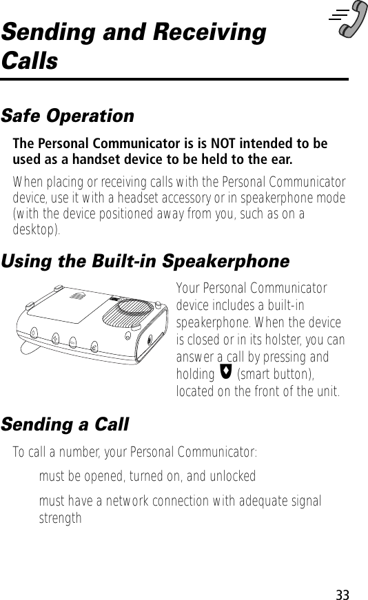 33Sending and Receiving CallsSafe OperationThe Personal Communicator is is NOT intended to be used as a handset device to be held to the ear.When placing or receiving calls with the Personal Communicator device, use it with a headset accessory or in speakerphone mode (with the device positioned away from you, such as on a desktop).Using the Built-in SpeakerphoneYour Personal Communicator device includes a built-in speakerphone. When the device is closed or in its holster, you can answer a call by pressing and holding I (smart button), located on the front of the unit.Sending a CallTo call a number, your Personal Communicator:• must be opened, turned on, and unlocked• must have a network connection with adequate signal strength