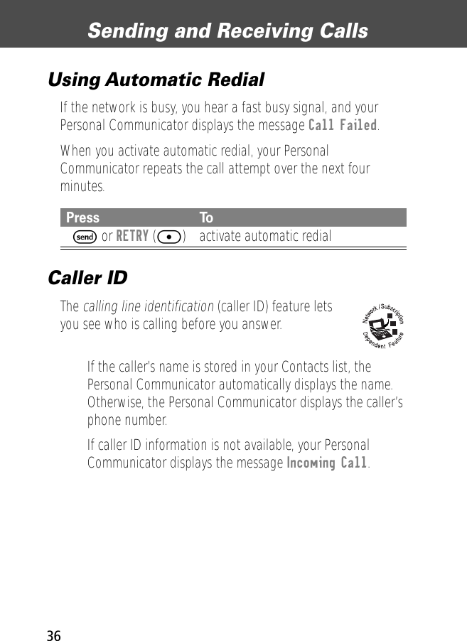 Sending and Receiving Calls36Using Automatic RedialIf the network is busy, you hear a fast busy signal, and your Personal Communicator displays the message Call Failed.When you activate automatic redial, your Personal Communicator repeats the call attempt over the next four minutes.Caller IDThe calling line identification (caller ID) feature lets you see who is calling before you answer.• If the caller’s name is stored in your Contacts list, the Personal Communicator automatically displays the name. Otherwise, the Personal Communicator displays the caller’s phone number.• If caller ID information is not available, your Personal Communicator displays the message Incoming Call.Press ToN S or RETRY ([) activate automatic redial