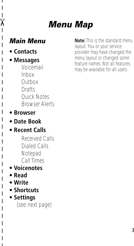  3 ✂ Menu MapMain Menu• Contacts• Messages• Voicemail• Inbox• Outbox• Drafts• Quick Notes• Browser Alerts• Browser• Date Book• Recent Calls• Received Calls• Dialed Calls• Notepad• Call Times• Voicenotes• Read• Write• Shortcuts• Settings(see next page)Note: This is the standard menu layout. You or your service provider may have changed the menu layout or changed some feature names. Not all features may be available for all users.