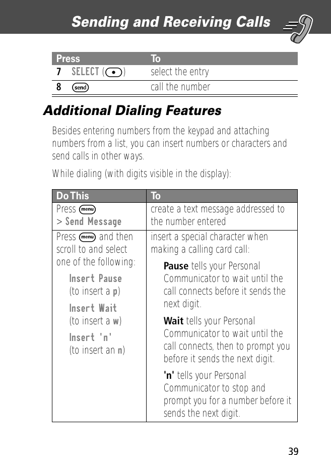 39Sending and Receiving Calls Additional Dialing FeaturesBesides entering numbers from the keypad and attaching numbers from a list, you can insert numbers or characters and send calls in other ways.While dialing (with digits visible in the display):  7SELECT ([) select the entry8Scall the numberDo This  ToPress M&gt; Send Message create a text message addressed to the number enteredPress M and then scroll to and select one of the following:•Insert Pause(to insert a p)•Insert Wait(to insert a w)•Insert &apos;n&apos;(to insert an n)insert a special character when making a calling card call:•Pause tells your Personal Communicator to wait until the call connects before it sends the next digit.•Wait tells your Personal Communicator to wait until the call connects, then to prompt you before it sends the next digit.•&apos;n&apos; tells your Personal Communicator to stop and prompt you for a number before it sends the next digit.Press To