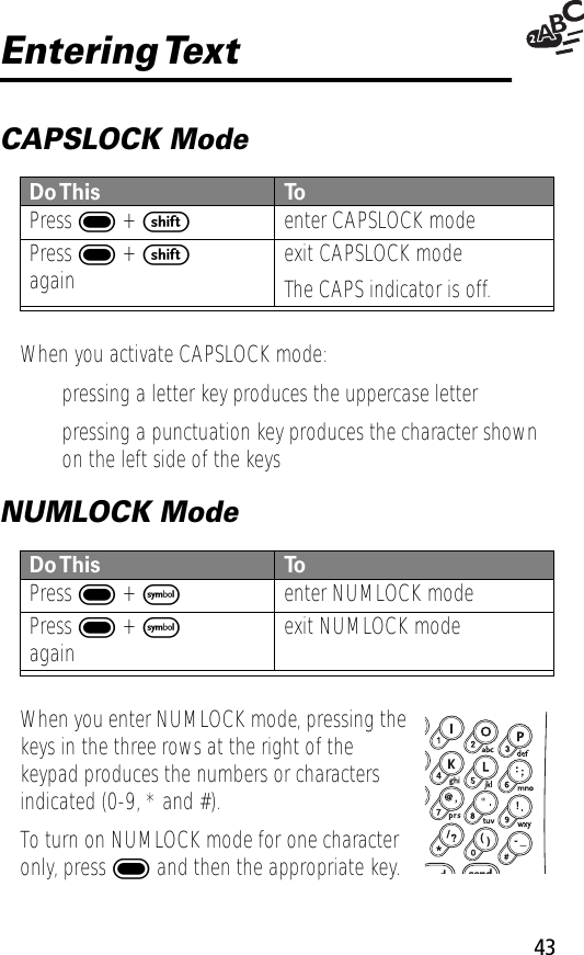 43Entering TextCAPSLOCK ModeWhen you activate CAPSLOCK mode:• pressing a letter key produces the uppercase letter• pressing a punctuation key produces the character shown on the left side of the keysNUMLOCK ModeWhen you enter NUMLOCK mode, pressing the keys in the three rows at the right of the keypad produces the numbers or characters indicated (0-9, * and #).To turn on NUMLOCK mode for one character only, press ] and then the appropriate key.Do This To  Press ] + senter CAPSLOCK modePress ] + sagain exit CAPSLOCK modeThe CAPS indicator is off.Do This To  Press ] + Fenter NUMLOCK modePress ] + Fagain exit NUMLOCK modedsend- _