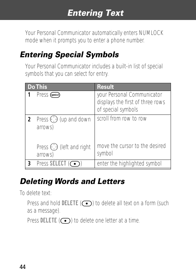 Entering Text44Your Personal Communicator automatically enters NUMLOCK mode when it prompts you to enter a phone number. Entering Special SymbolsYour Personal Communicator includes a built-in list of special symbols that you can select for entry.Deleting Words and LettersTo delete text:• Press and hold DELETE ([) to delete all text on a form (such as a message).• Press DELETE ([) to delete one letter at a time.Do This Result1Press Fyour Personal Communicator displays the ﬁrst of three rows of special symbols2Press O (up and down arrows)Press O (left and right arrows)scroll from row to rowmove the cursor to the desired symbol3Press SELECT ([) enter the highlighted symbol