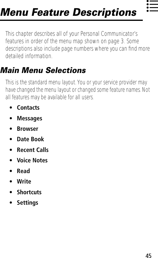 45Menu Feature DescriptionsThis chapter describes all of your Personal Communicator’s features in order of the menu map shown on page 3. Some descriptions also include page numbers where you can ﬁnd more detailed information.Main Menu SelectionsThis is the standard menu layout. You or your service provider may have changed the menu layout or changed some feature names. Not all features may be available for all users.• Contacts• Messages• Browser• Date Book• Recent Calls• Voice Notes• Read• Write• Shortcuts• Settings