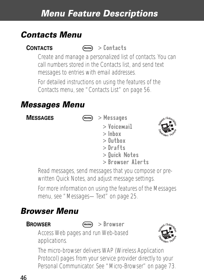 Menu Feature Descriptions46Contacts Menu CONTACTS  M&gt; ContactsCreate and manage a personalized list of contacts. You can call numbers stored in the Contacts list, and send text messages to entries with email addresses.For detailed instructions on using the features of the Contacts menu, see “Contacts List” on page 56.Messages Menu MESSAGES  M&gt; Messages&gt; Voicemail&gt; Inbox&gt; Outbox&gt; Drafts&gt; Quick Notes&gt; Browser AlertsRead messages, send messages that you compose or pre-written Quick Notes, and adjust message settings.For more information on using the features of the Messages menu, see “Messages—Text” on page 25.Browser Menu BROWSER  M&gt; BrowserAccess Web pages and run Web-based applications.The micro-browser delivers WAP (Wireless Application Protocol) pages from your service provider directly to your Personal Communicator. See “Micro-Browser” on page 73.